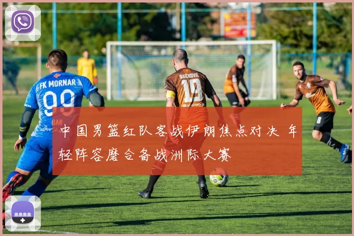 中国男篮红队客战伊朗焦点对决 年轻阵容磨合备战洲际大赛