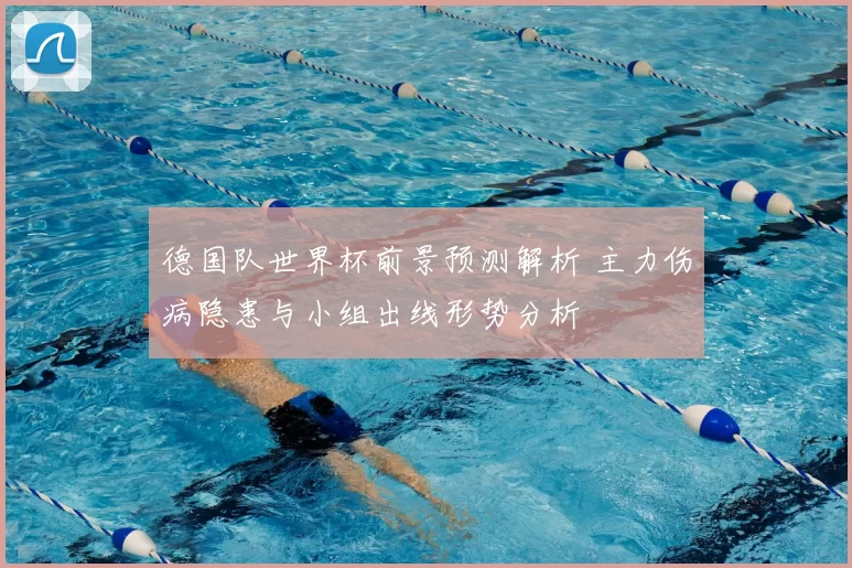 德国队世界杯前景预测解析 主力伤病隐患与小组出线形势分析
