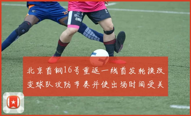 北京首钢16号重返一线首发轮换改变球队攻防节奏并使出场时间受关注
