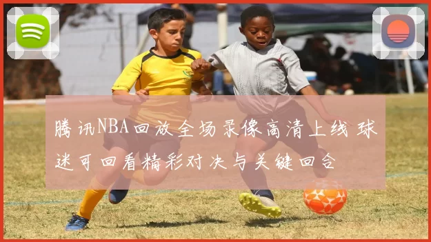 腾讯NBA回放全场录像高清上线 球迷可回看精彩对决与关键回合