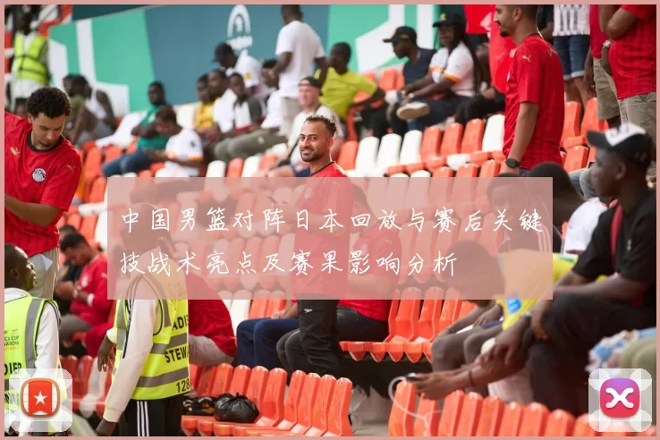 中国男篮对阵日本回放与赛后关键技战术亮点及赛果影响分析