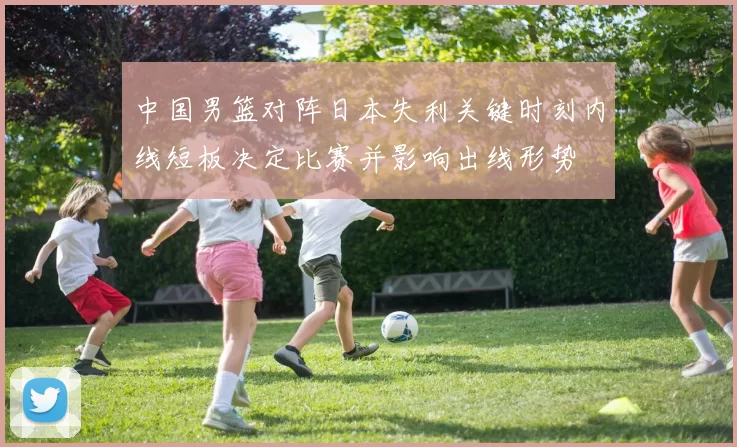 中国男篮对阵日本失利关键时刻内线短板决定比赛并影响出线形势