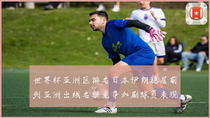 世界杯亚洲区排名日本伊朗稳居前列亚洲出线名额竞争加剧球员表现成关键