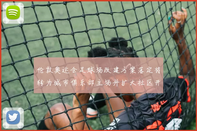 伦敦奥运会足球场改建方案落定将转为城市俱乐部主场并扩大社区开放