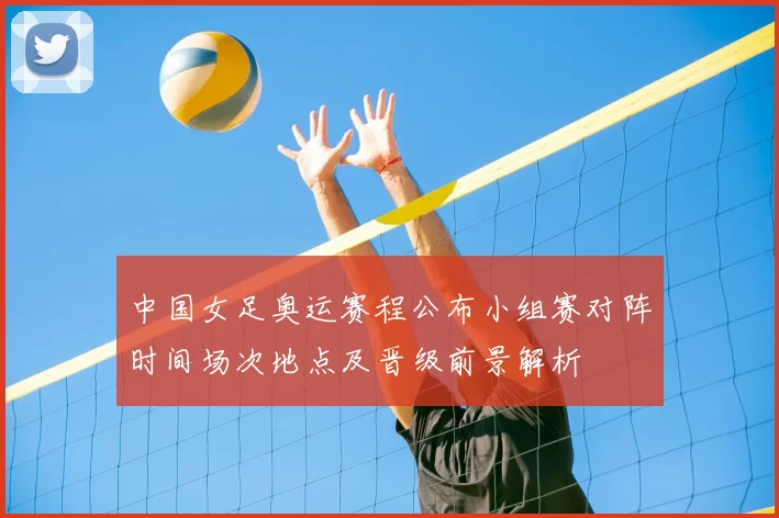 中国女足奥运赛程公布小组赛对阵时间场次地点及晋级前景解析