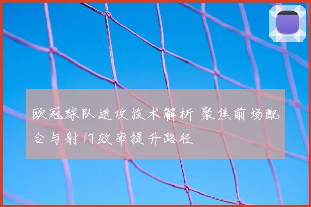 欧冠球队进攻技术解析 聚焦前场配合与射门效率提升路径