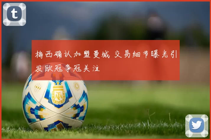 梅西确认加盟曼城 交易细节曝光引发欧冠争冠关注
