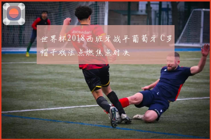 世界杯2018西班牙战平葡萄牙 C罗帽子戏法点燃焦点对决