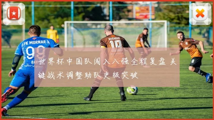 世界杯中国队闯入八强全程复盘 关键战术调整助队史级突破