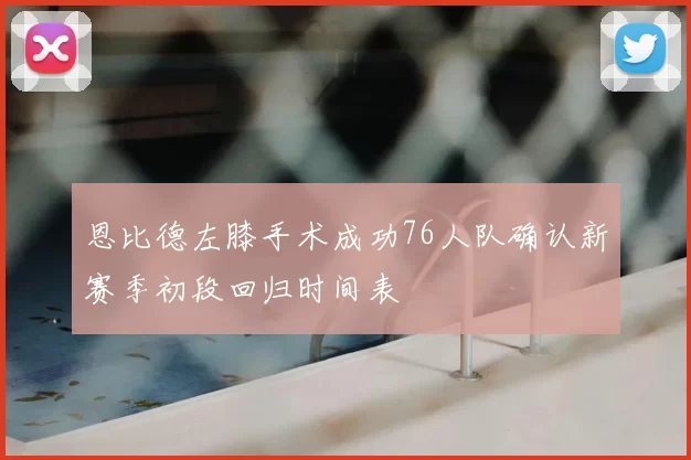 恩比德左膝手术成功76人队确认新赛季初段回归时间表