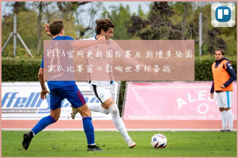 FIFA官网更新国际赛历 新增多场国家队比赛窗口影响世界杯备战