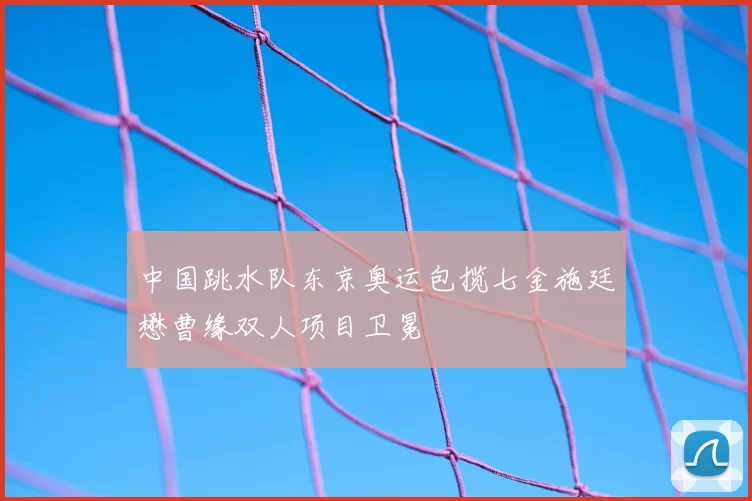 中国跳水队东京奥运包揽七金施廷懋曹缘双人项目卫冕