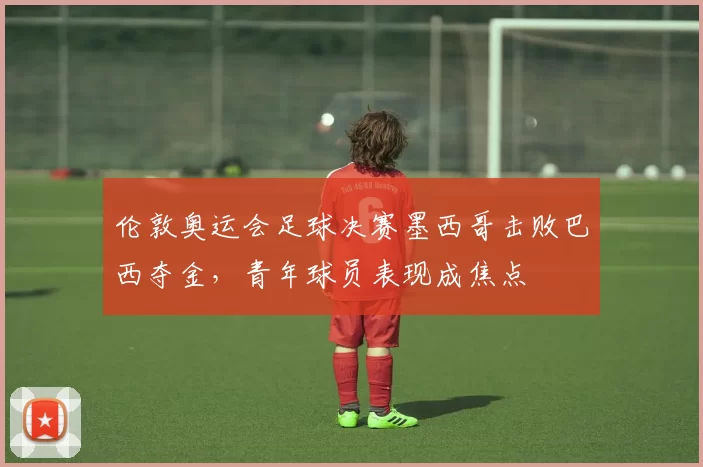 伦敦奥运会足球决赛墨西哥击败巴西夺金，青年球员表现成焦点