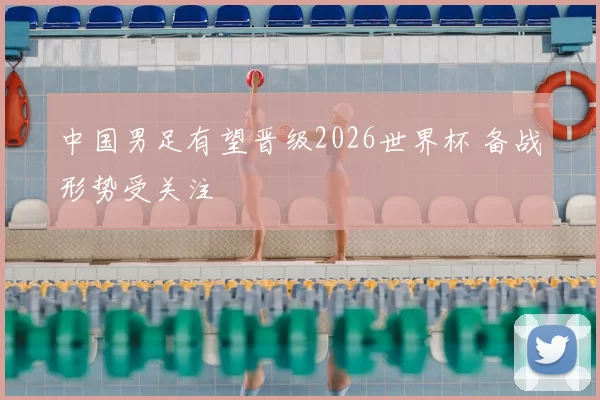 中国男足有望晋级2026世界杯 备战形势受关注