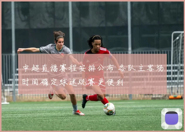 中超直播赛程安排公布 各队主客场时间确定球迷观赛更便利