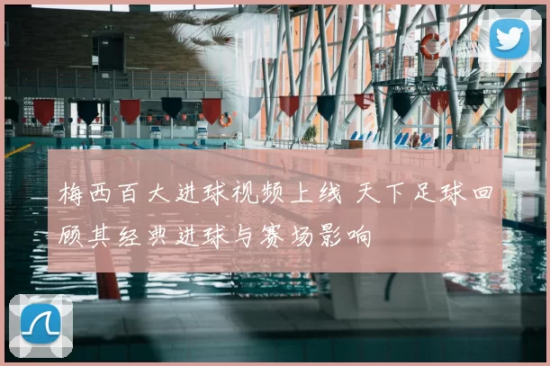 梅西百大进球视频上线 天下足球回顾其经典进球与赛场影响