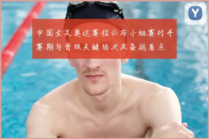 中国女足奥运赛程公布小组赛对手赛期与晋级关键场次及备战看点