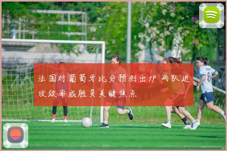 法国对葡萄牙比分预测出炉 两队进攻效率成胜负关键焦点