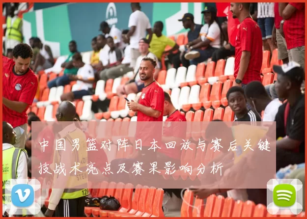 中国男篮对阵日本回放与赛后关键技战术亮点及赛果影响分析