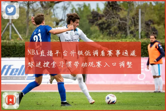 NBA直播平台升级低调看赛事通道 球迷搜索习惯带动观赛入口调整