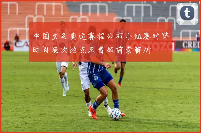 中国女足奥运赛程公布小组赛对阵时间场次地点及晋级前景解析