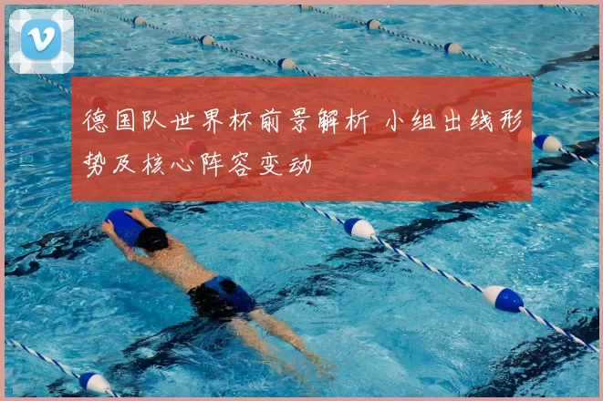 德国队世界杯前景解析 小组出线形势及核心阵容变动
