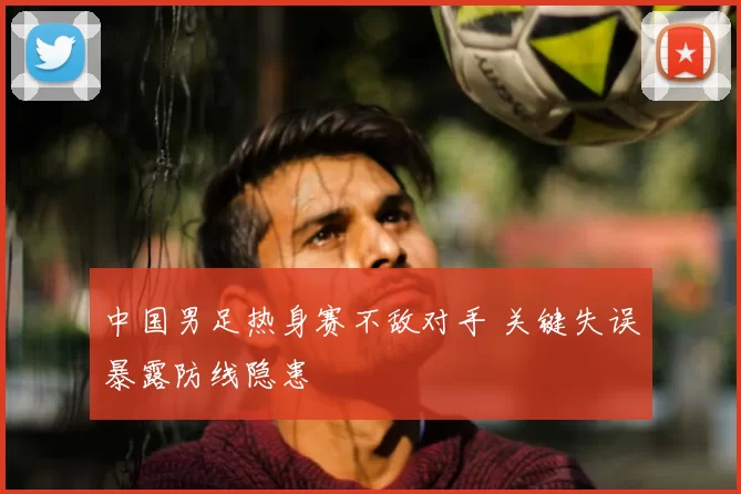 中国男足热身赛不敌对手 关键失误暴露防线隐患