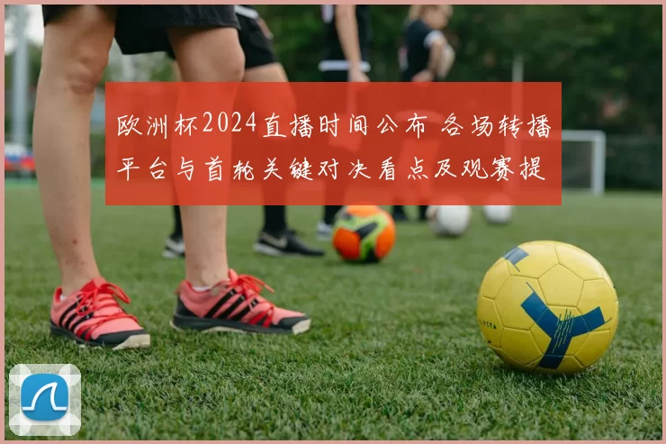欧洲杯2024直播时间公布 各场转播平台与首轮关键对决看点及观赛提示