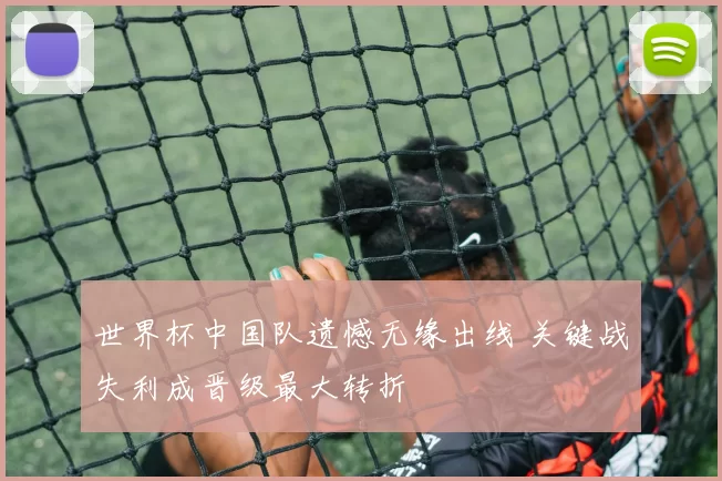 世界杯中国队遗憾无缘出线 关键战失利成晋级最大转折