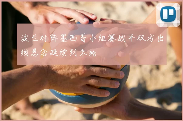 波兰对阵墨西哥小组赛战平双方出线悬念延续到末轮