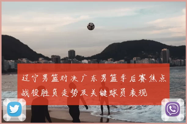 辽宁男篮对决广东男篮季后赛焦点战役胜负走势及关键球员表现