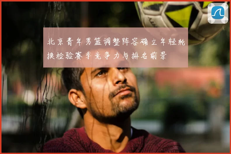 北京青年男篮调整阵容确立年轻轮换检验赛季竞争力与排名前景