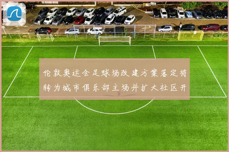 伦敦奥运会足球场改建方案落定将转为城市俱乐部主场并扩大社区开放
