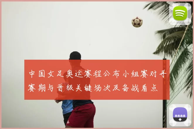 中国女足奥运赛程公布小组赛对手赛期与晋级关键场次及备战看点