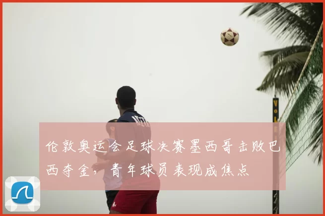 伦敦奥运会足球决赛墨西哥击败巴西夺金，青年球员表现成焦点