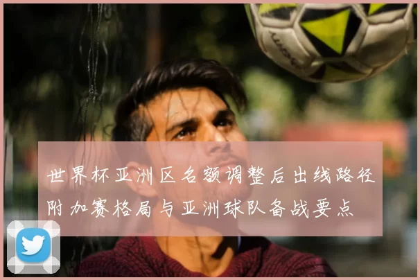 世界杯亚洲区名额调整后出线路径附加赛格局与亚洲球队备战要点
