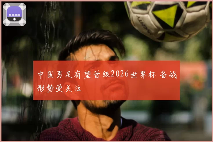 中国男足有望晋级2026世界杯 备战形势受关注