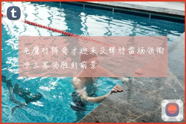 老鹰对阵奇才迎来交锋特雷杨领衔冲击客场胜利前景