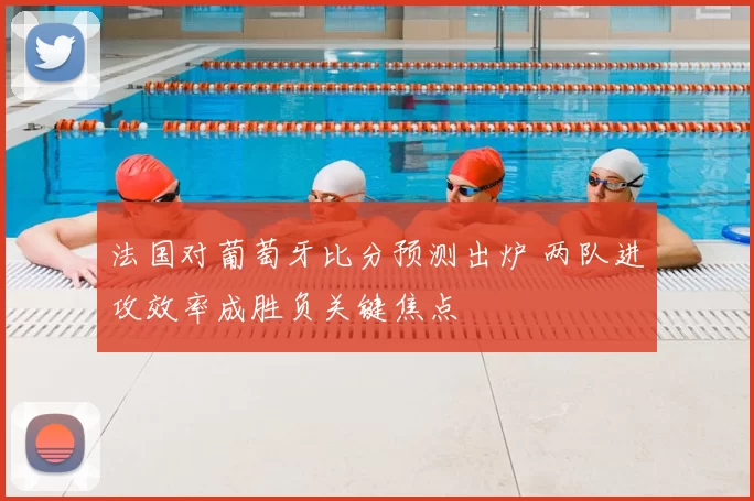 法国对葡萄牙比分预测出炉 两队进攻效率成胜负关键焦点