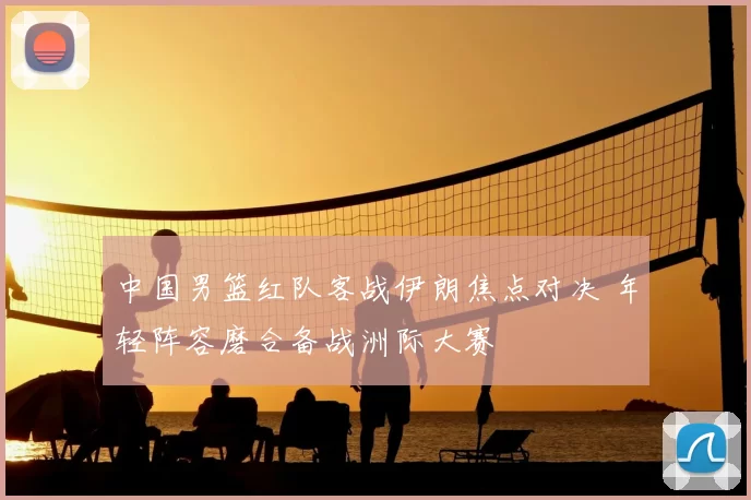 中国男篮红队客战伊朗焦点对决 年轻阵容磨合备战洲际大赛