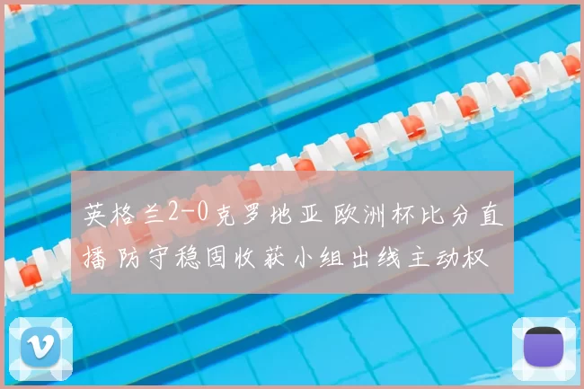 英格兰2-0克罗地亚 欧洲杯比分直播 防守稳固收获小组出线主动权