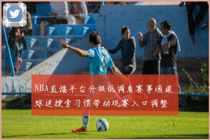 NBA直播平台升级低调看赛事通道 球迷搜索习惯带动观赛入口调整