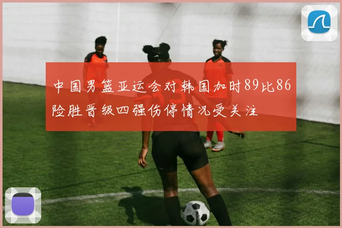 中国男篮亚运会对韩国加时89比86险胜晋级四强伤停情况受关注