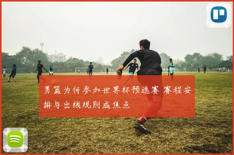 男篮为何参加世界杯预选赛 赛程安排与出线规则成焦点