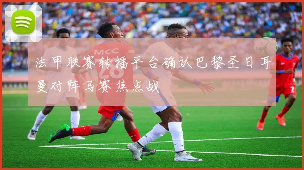法甲联赛转播平台确认巴黎圣日耳曼对阵马赛焦点战