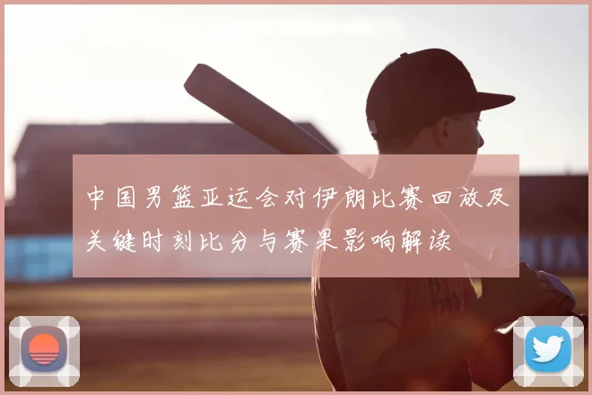 中国男篮亚运会对伊朗比赛回放及关键时刻比分与赛果影响解读