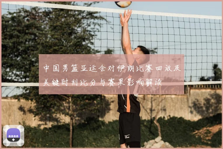 中国男篮亚运会对伊朗比赛回放及关键时刻比分与赛果影响解读