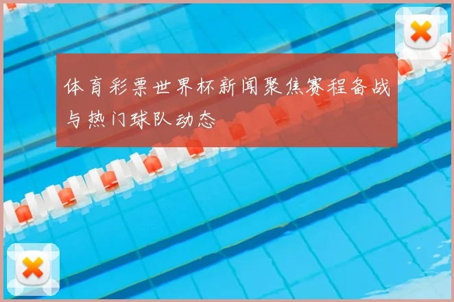 体育彩票世界杯新闻聚焦赛程备战与热门球队动态