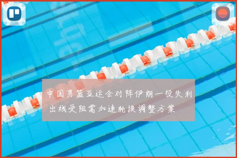 中国男篮亚运会对阵伊朗一役失利 出线受阻需加速轮换调整方案
