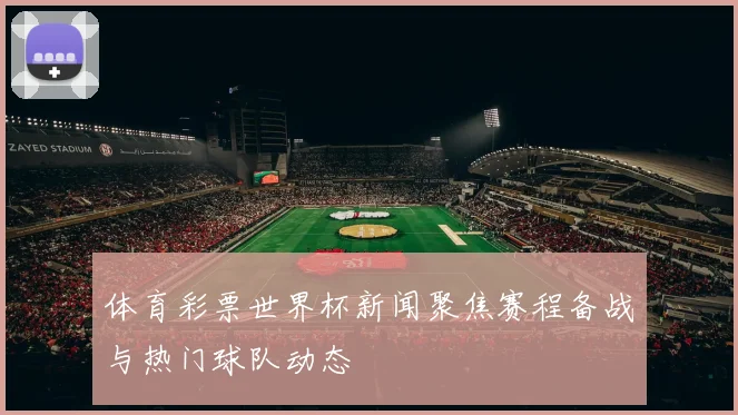 体育彩票世界杯新闻聚焦赛程备战与热门球队动态